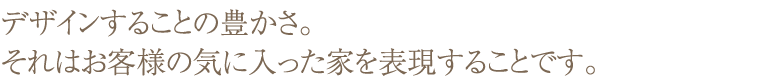 デザインすることの豊かさ。それはお客様の気に入った家を表現することです。