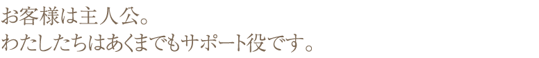 お客様は主人公。私たちはあくまでもサポート役です。